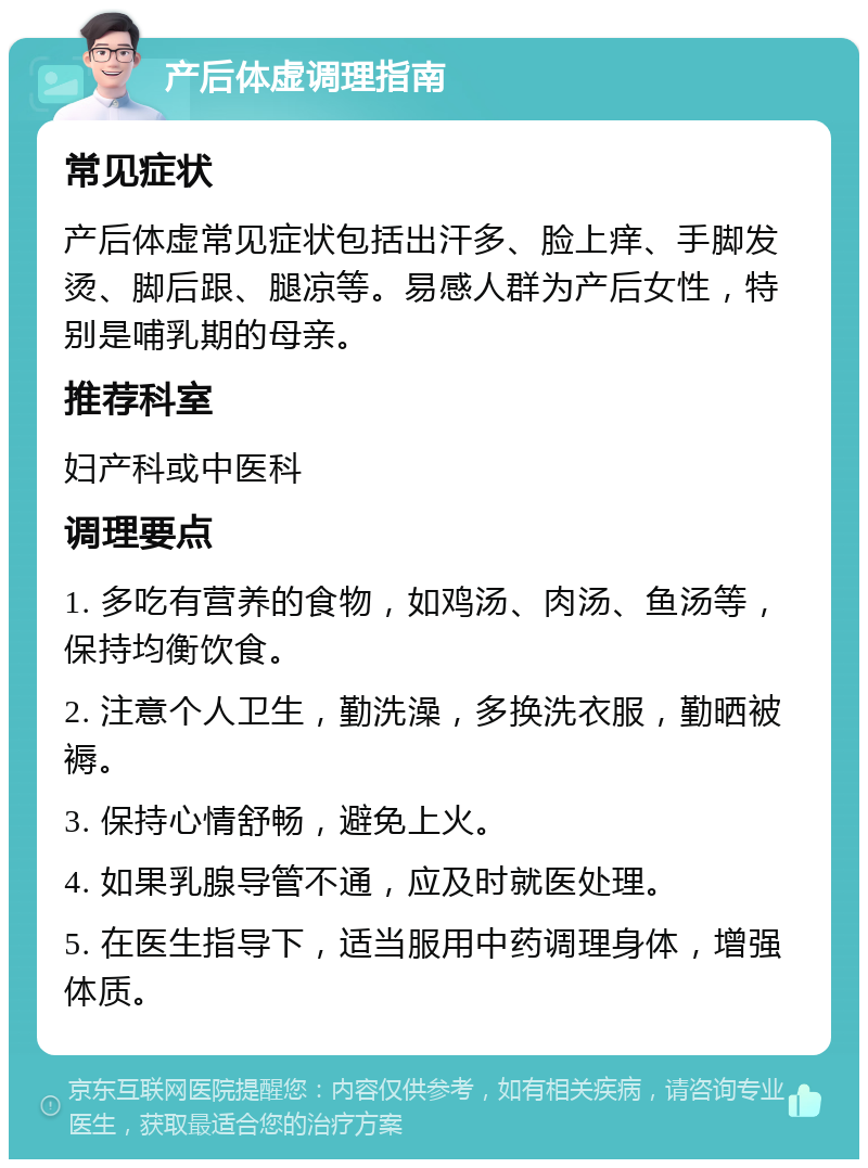 产后体虚调理指南 常见症状 产后体虚常见症状包括出汗多、脸上痒、手脚发烫、脚后跟、腿凉等。易感人群为产后女性，特别是哺乳期的母亲。 推荐科室 妇产科或中医科 调理要点 1. 多吃有营养的食物，如鸡汤、肉汤、鱼汤等，保持均衡饮食。 2. 注意个人卫生，勤洗澡，多换洗衣服，勤晒被褥。 3. 保持心情舒畅，避免上火。 4. 如果乳腺导管不通，应及时就医处理。 5. 在医生指导下，适当服用中药调理身体，增强体质。