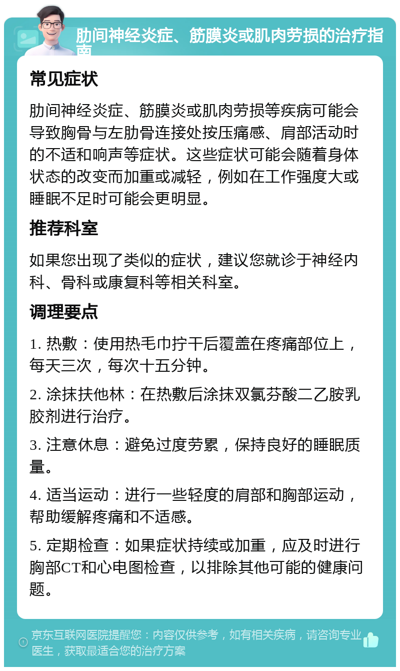 肋间神经炎症、筋膜炎或肌肉劳损的治疗指南 常见症状 肋间神经炎症、筋膜炎或肌肉劳损等疾病可能会导致胸骨与左肋骨连接处按压痛感、肩部活动时的不适和响声等症状。这些症状可能会随着身体状态的改变而加重或减轻，例如在工作强度大或睡眠不足时可能会更明显。 推荐科室 如果您出现了类似的症状，建议您就诊于神经内科、骨科或康复科等相关科室。 调理要点 1. 热敷：使用热毛巾拧干后覆盖在疼痛部位上，每天三次，每次十五分钟。 2. 涂抹扶他林：在热敷后涂抹双氯芬酸二乙胺乳胶剂进行治疗。 3. 注意休息：避免过度劳累，保持良好的睡眠质量。 4. 适当运动：进行一些轻度的肩部和胸部运动，帮助缓解疼痛和不适感。 5. 定期检查：如果症状持续或加重，应及时进行胸部CT和心电图检查，以排除其他可能的健康问题。