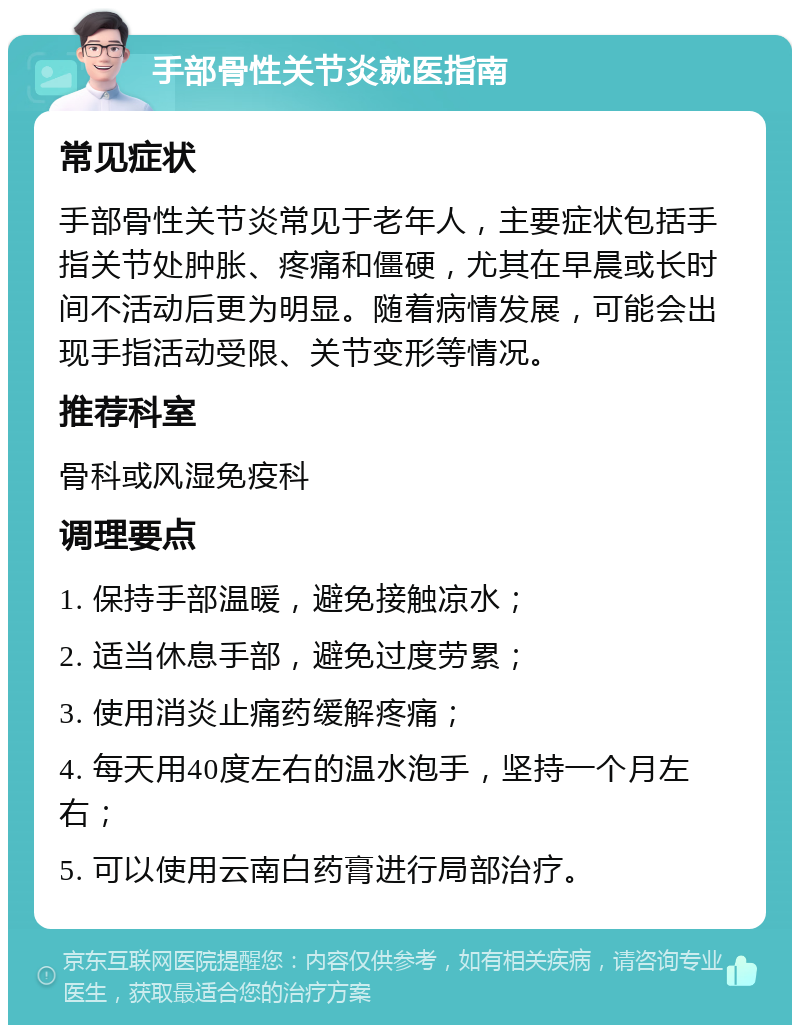 手部骨性关节炎就医指南 常见症状 手部骨性关节炎常见于老年人，主要症状包括手指关节处肿胀、疼痛和僵硬，尤其在早晨或长时间不活动后更为明显。随着病情发展，可能会出现手指活动受限、关节变形等情况。 推荐科室 骨科或风湿免疫科 调理要点 1. 保持手部温暖，避免接触凉水； 2. 适当休息手部，避免过度劳累； 3. 使用消炎止痛药缓解疼痛； 4. 每天用40度左右的温水泡手，坚持一个月左右； 5. 可以使用云南白药膏进行局部治疗。