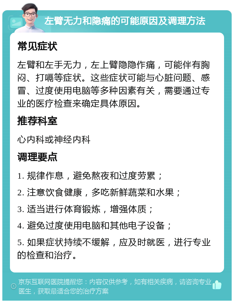 左臂无力和隐痛的可能原因及调理方法 常见症状 左臂和左手无力，左上臂隐隐作痛，可能伴有胸闷、打嗝等症状。这些症状可能与心脏问题、感冒、过度使用电脑等多种因素有关，需要通过专业的医疗检查来确定具体原因。 推荐科室 心内科或神经内科 调理要点 1. 规律作息，避免熬夜和过度劳累； 2. 注意饮食健康，多吃新鲜蔬菜和水果； 3. 适当进行体育锻炼，增强体质； 4. 避免过度使用电脑和其他电子设备； 5. 如果症状持续不缓解，应及时就医，进行专业的检查和治疗。