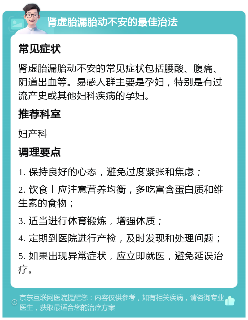 肾虚胎漏胎动不安的最佳治法 常见症状 肾虚胎漏胎动不安的常见症状包括腰酸、腹痛、阴道出血等。易感人群主要是孕妇，特别是有过流产史或其他妇科疾病的孕妇。 推荐科室 妇产科 调理要点 1. 保持良好的心态，避免过度紧张和焦虑； 2. 饮食上应注意营养均衡，多吃富含蛋白质和维生素的食物； 3. 适当进行体育锻炼，增强体质； 4. 定期到医院进行产检，及时发现和处理问题； 5. 如果出现异常症状，应立即就医，避免延误治疗。