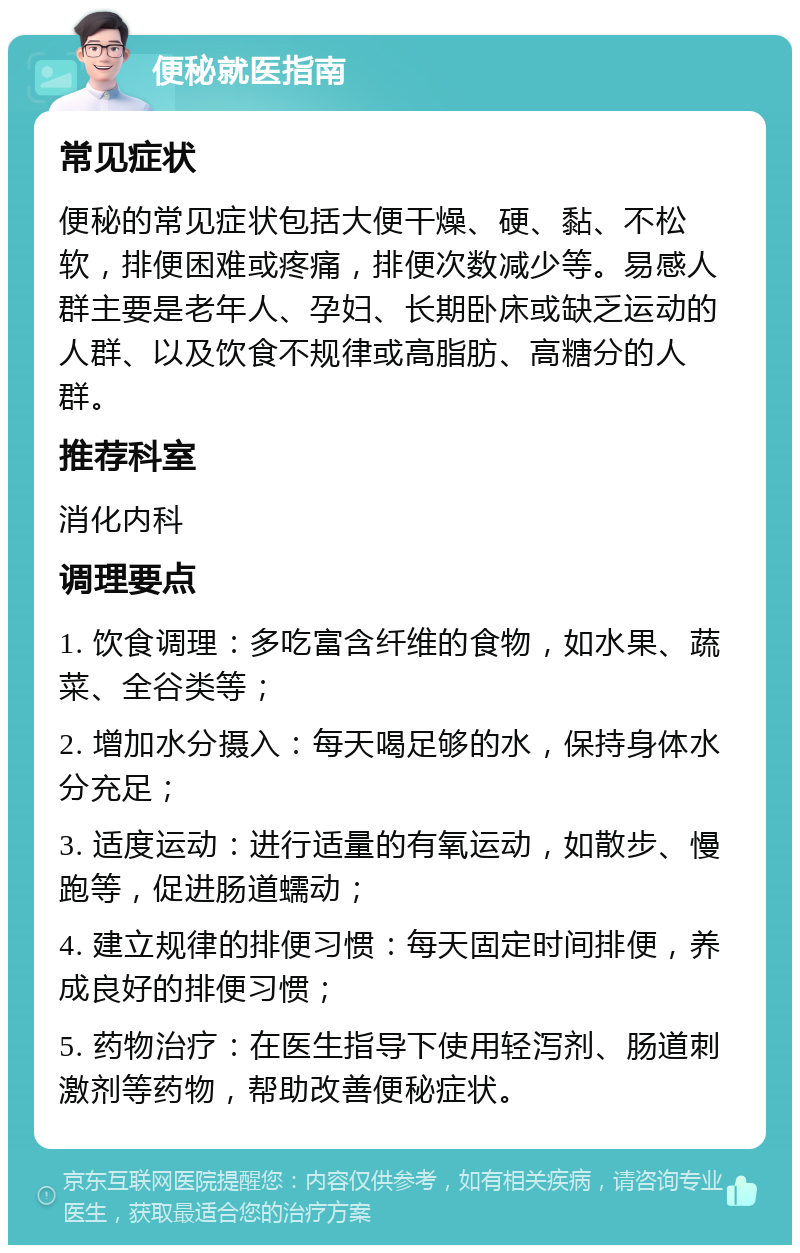 便秘就医指南 常见症状 便秘的常见症状包括大便干燥、硬、黏、不松软，排便困难或疼痛，排便次数减少等。易感人群主要是老年人、孕妇、长期卧床或缺乏运动的人群、以及饮食不规律或高脂肪、高糖分的人群。 推荐科室 消化内科 调理要点 1. 饮食调理：多吃富含纤维的食物，如水果、蔬菜、全谷类等； 2. 增加水分摄入：每天喝足够的水，保持身体水分充足； 3. 适度运动：进行适量的有氧运动，如散步、慢跑等，促进肠道蠕动； 4. 建立规律的排便习惯：每天固定时间排便，养成良好的排便习惯； 5. 药物治疗：在医生指导下使用轻泻剂、肠道刺激剂等药物，帮助改善便秘症状。