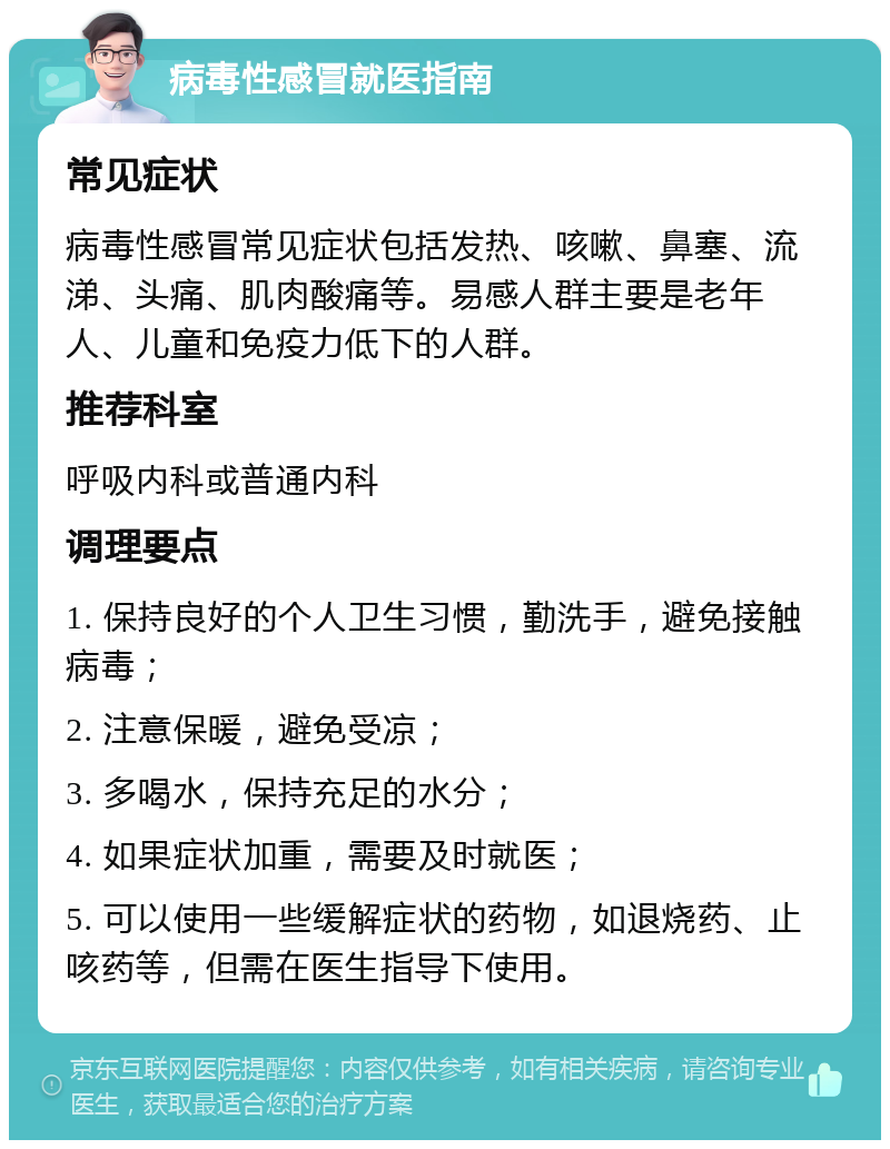 病毒性感冒就医指南 常见症状 病毒性感冒常见症状包括发热、咳嗽、鼻塞、流涕、头痛、肌肉酸痛等。易感人群主要是老年人、儿童和免疫力低下的人群。 推荐科室 呼吸内科或普通内科 调理要点 1. 保持良好的个人卫生习惯，勤洗手，避免接触病毒； 2. 注意保暖，避免受凉； 3. 多喝水，保持充足的水分； 4. 如果症状加重，需要及时就医； 5. 可以使用一些缓解症状的药物，如退烧药、止咳药等，但需在医生指导下使用。