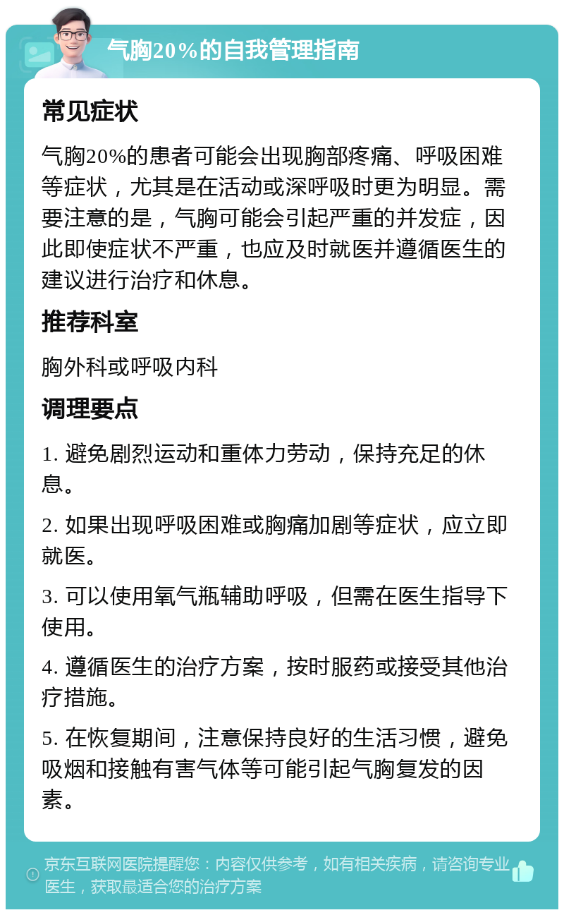 气胸20%的自我管理指南 常见症状 气胸20%的患者可能会出现胸部疼痛、呼吸困难等症状，尤其是在活动或深呼吸时更为明显。需要注意的是，气胸可能会引起严重的并发症，因此即使症状不严重，也应及时就医并遵循医生的建议进行治疗和休息。 推荐科室 胸外科或呼吸内科 调理要点 1. 避免剧烈运动和重体力劳动，保持充足的休息。 2. 如果出现呼吸困难或胸痛加剧等症状，应立即就医。 3. 可以使用氧气瓶辅助呼吸，但需在医生指导下使用。 4. 遵循医生的治疗方案，按时服药或接受其他治疗措施。 5. 在恢复期间，注意保持良好的生活习惯，避免吸烟和接触有害气体等可能引起气胸复发的因素。