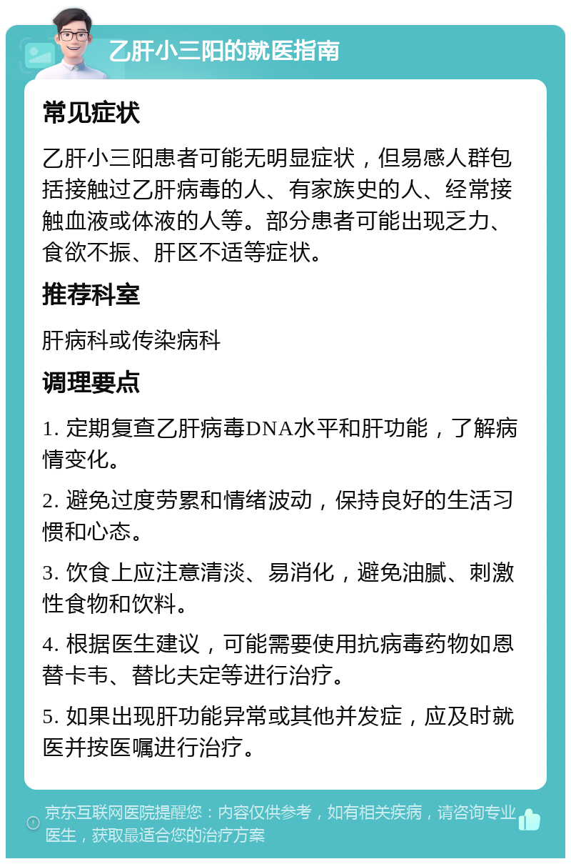 乙肝小三阳的就医指南 常见症状 乙肝小三阳患者可能无明显症状，但易感人群包括接触过乙肝病毒的人、有家族史的人、经常接触血液或体液的人等。部分患者可能出现乏力、食欲不振、肝区不适等症状。 推荐科室 肝病科或传染病科 调理要点 1. 定期复查乙肝病毒DNA水平和肝功能，了解病情变化。 2. 避免过度劳累和情绪波动，保持良好的生活习惯和心态。 3. 饮食上应注意清淡、易消化，避免油腻、刺激性食物和饮料。 4. 根据医生建议，可能需要使用抗病毒药物如恩替卡韦、替比夫定等进行治疗。 5. 如果出现肝功能异常或其他并发症，应及时就医并按医嘱进行治疗。