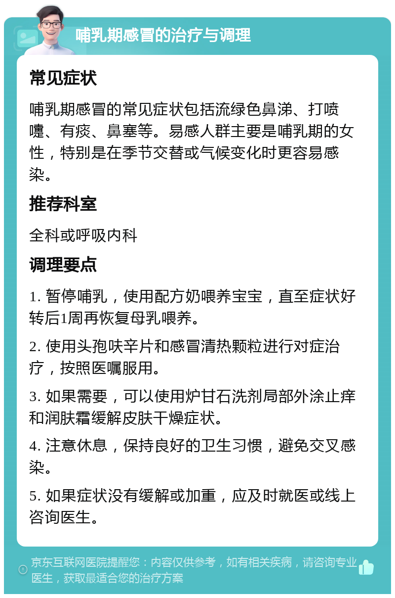 哺乳期感冒的治疗与调理 常见症状 哺乳期感冒的常见症状包括流绿色鼻涕、打喷嚏、有痰、鼻塞等。易感人群主要是哺乳期的女性，特别是在季节交替或气候变化时更容易感染。 推荐科室 全科或呼吸内科 调理要点 1. 暂停哺乳，使用配方奶喂养宝宝，直至症状好转后1周再恢复母乳喂养。 2. 使用头孢呋辛片和感冒清热颗粒进行对症治疗，按照医嘱服用。 3. 如果需要，可以使用炉甘石洗剂局部外涂止痒和润肤霜缓解皮肤干燥症状。 4. 注意休息，保持良好的卫生习惯，避免交叉感染。 5. 如果症状没有缓解或加重，应及时就医或线上咨询医生。