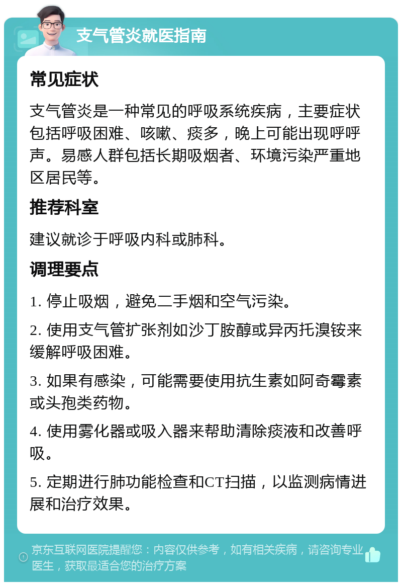 支气管炎就医指南 常见症状 支气管炎是一种常见的呼吸系统疾病，主要症状包括呼吸困难、咳嗽、痰多，晚上可能出现呼呼声。易感人群包括长期吸烟者、环境污染严重地区居民等。 推荐科室 建议就诊于呼吸内科或肺科。 调理要点 1. 停止吸烟，避免二手烟和空气污染。 2. 使用支气管扩张剂如沙丁胺醇或异丙托溴铵来缓解呼吸困难。 3. 如果有感染，可能需要使用抗生素如阿奇霉素或头孢类药物。 4. 使用雾化器或吸入器来帮助清除痰液和改善呼吸。 5. 定期进行肺功能检查和CT扫描，以监测病情进展和治疗效果。