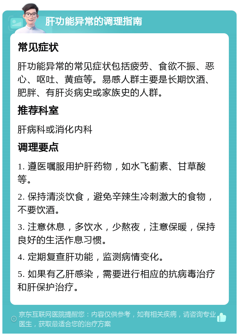 肝功能异常的调理指南 常见症状 肝功能异常的常见症状包括疲劳、食欲不振、恶心、呕吐、黄疸等。易感人群主要是长期饮酒、肥胖、有肝炎病史或家族史的人群。 推荐科室 肝病科或消化内科 调理要点 1. 遵医嘱服用护肝药物，如水飞蓟素、甘草酸等。 2. 保持清淡饮食，避免辛辣生冷刺激大的食物，不要饮酒。 3. 注意休息，多饮水，少熬夜，注意保暖，保持良好的生活作息习惯。 4. 定期复查肝功能，监测病情变化。 5. 如果有乙肝感染，需要进行相应的抗病毒治疗和肝保护治疗。