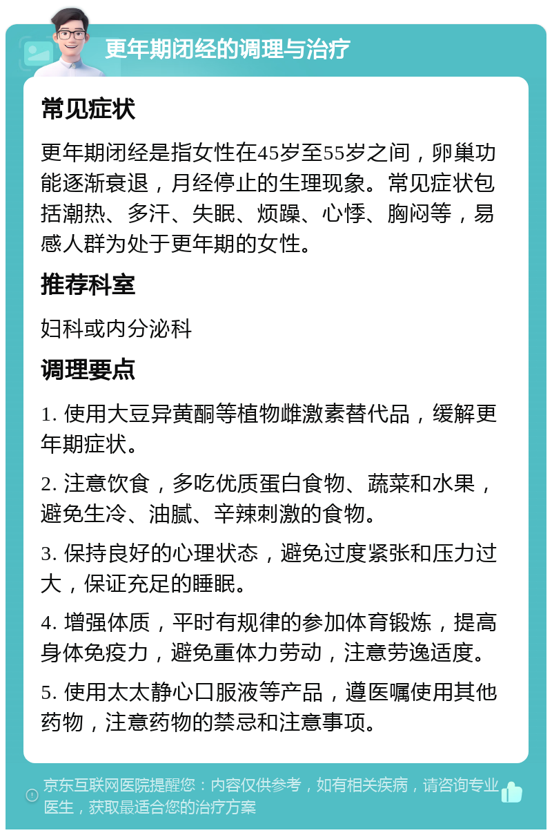 更年期闭经的调理与治疗 常见症状 更年期闭经是指女性在45岁至55岁之间，卵巢功能逐渐衰退，月经停止的生理现象。常见症状包括潮热、多汗、失眠、烦躁、心悸、胸闷等，易感人群为处于更年期的女性。 推荐科室 妇科或内分泌科 调理要点 1. 使用大豆异黄酮等植物雌激素替代品，缓解更年期症状。 2. 注意饮食，多吃优质蛋白食物、蔬菜和水果，避免生冷、油腻、辛辣刺激的食物。 3. 保持良好的心理状态，避免过度紧张和压力过大，保证充足的睡眠。 4. 增强体质，平时有规律的参加体育锻炼，提高身体免疫力，避免重体力劳动，注意劳逸适度。 5. 使用太太静心口服液等产品，遵医嘱使用其他药物，注意药物的禁忌和注意事项。