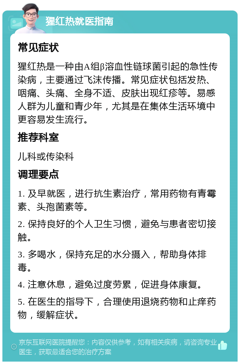 猩红热就医指南 常见症状 猩红热是一种由A组β溶血性链球菌引起的急性传染病，主要通过飞沫传播。常见症状包括发热、咽痛、头痛、全身不适、皮肤出现红疹等。易感人群为儿童和青少年，尤其是在集体生活环境中更容易发生流行。 推荐科室 儿科或传染科 调理要点 1. 及早就医，进行抗生素治疗，常用药物有青霉素、头孢菌素等。 2. 保持良好的个人卫生习惯，避免与患者密切接触。 3. 多喝水，保持充足的水分摄入，帮助身体排毒。 4. 注意休息，避免过度劳累，促进身体康复。 5. 在医生的指导下，合理使用退烧药物和止痒药物，缓解症状。