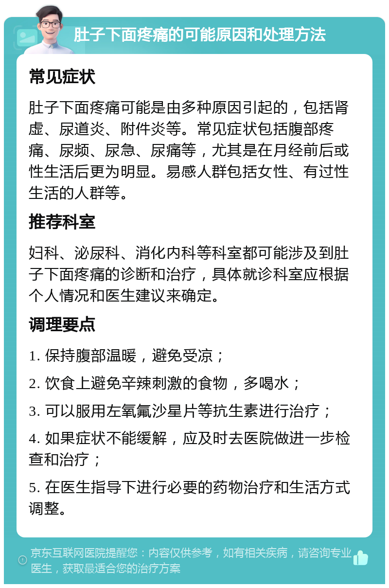 肚子下面疼痛的可能原因和处理方法 常见症状 肚子下面疼痛可能是由多种原因引起的，包括肾虚、尿道炎、附件炎等。常见症状包括腹部疼痛、尿频、尿急、尿痛等，尤其是在月经前后或性生活后更为明显。易感人群包括女性、有过性生活的人群等。 推荐科室 妇科、泌尿科、消化内科等科室都可能涉及到肚子下面疼痛的诊断和治疗，具体就诊科室应根据个人情况和医生建议来确定。 调理要点 1. 保持腹部温暖，避免受凉； 2. 饮食上避免辛辣刺激的食物，多喝水； 3. 可以服用左氧氟沙星片等抗生素进行治疗； 4. 如果症状不能缓解，应及时去医院做进一步检查和治疗； 5. 在医生指导下进行必要的药物治疗和生活方式调整。