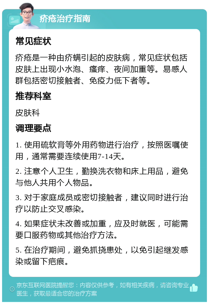 疥疮治疗指南 常见症状 疥疮是一种由疥螨引起的皮肤病，常见症状包括皮肤上出现小水泡、瘙痒、夜间加重等。易感人群包括密切接触者、免疫力低下者等。 推荐科室 皮肤科 调理要点 1. 使用硫软膏等外用药物进行治疗，按照医嘱使用，通常需要连续使用7-14天。 2. 注意个人卫生，勤换洗衣物和床上用品，避免与他人共用个人物品。 3. 对于家庭成员或密切接触者，建议同时进行治疗以防止交叉感染。 4. 如果症状未改善或加重，应及时就医，可能需要口服药物或其他治疗方法。 5. 在治疗期间，避免抓挠患处，以免引起继发感染或留下疤痕。