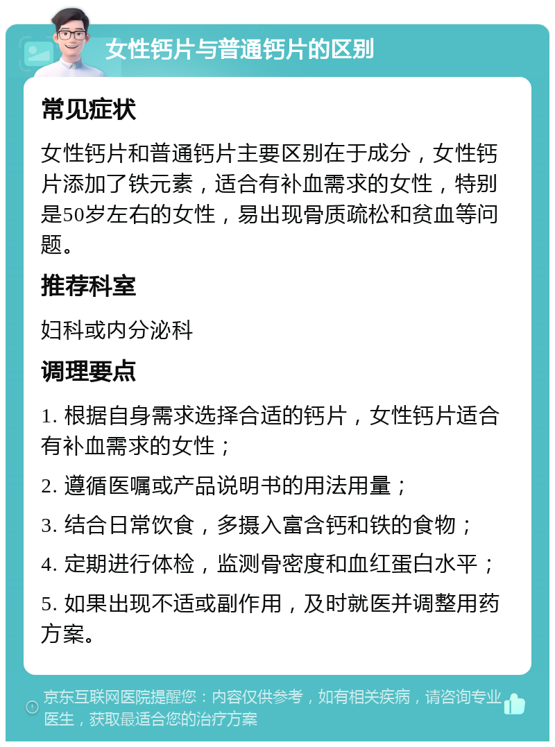 女性钙片与普通钙片的区别 常见症状 女性钙片和普通钙片主要区别在于成分，女性钙片添加了铁元素，适合有补血需求的女性，特别是50岁左右的女性，易出现骨质疏松和贫血等问题。 推荐科室 妇科或内分泌科 调理要点 1. 根据自身需求选择合适的钙片，女性钙片适合有补血需求的女性； 2. 遵循医嘱或产品说明书的用法用量； 3. 结合日常饮食，多摄入富含钙和铁的食物； 4. 定期进行体检，监测骨密度和血红蛋白水平； 5. 如果出现不适或副作用，及时就医并调整用药方案。