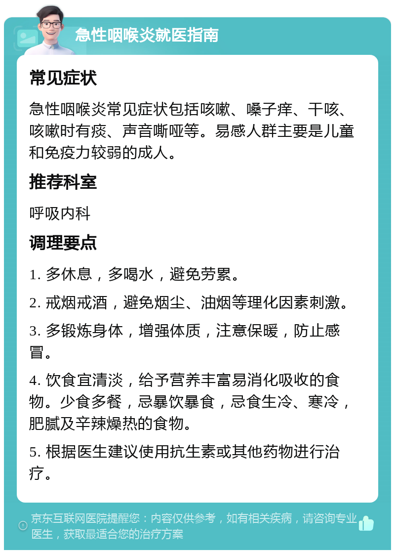 急性咽喉炎就医指南 常见症状 急性咽喉炎常见症状包括咳嗽、嗓子痒、干咳、咳嗽时有痰、声音嘶哑等。易感人群主要是儿童和免疫力较弱的成人。 推荐科室 呼吸内科 调理要点 1. 多休息，多喝水，避免劳累。 2. 戒烟戒酒，避免烟尘、油烟等理化因素刺激。 3. 多锻炼身体，增强体质，注意保暖，防止感冒。 4. 饮食宜清淡，给予营养丰富易消化吸收的食物。少食多餐，忌暴饮暴食，忌食生冷、寒冷，肥腻及辛辣燥热的食物。 5. 根据医生建议使用抗生素或其他药物进行治疗。