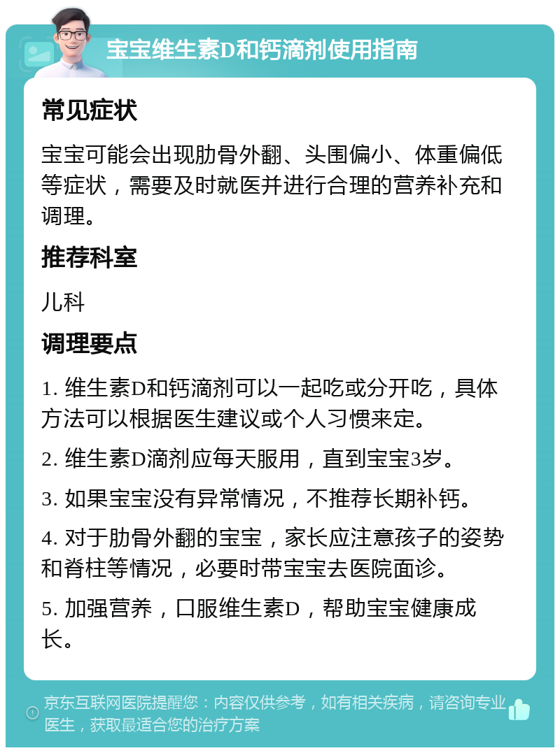 宝宝维生素D和钙滴剂使用指南 常见症状 宝宝可能会出现肋骨外翻、头围偏小、体重偏低等症状，需要及时就医并进行合理的营养补充和调理。 推荐科室 儿科 调理要点 1. 维生素D和钙滴剂可以一起吃或分开吃，具体方法可以根据医生建议或个人习惯来定。 2. 维生素D滴剂应每天服用，直到宝宝3岁。 3. 如果宝宝没有异常情况，不推荐长期补钙。 4. 对于肋骨外翻的宝宝，家长应注意孩子的姿势和脊柱等情况，必要时带宝宝去医院面诊。 5. 加强营养，口服维生素D，帮助宝宝健康成长。