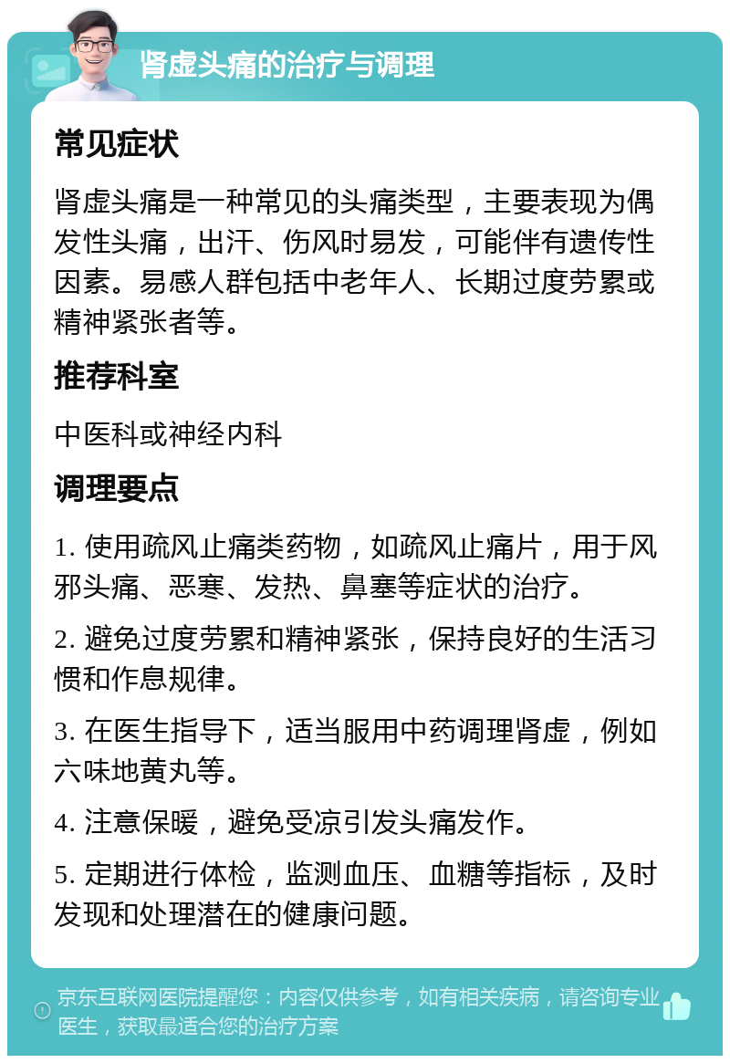 肾虚头痛的治疗与调理 常见症状 肾虚头痛是一种常见的头痛类型，主要表现为偶发性头痛，出汗、伤风时易发，可能伴有遗传性因素。易感人群包括中老年人、长期过度劳累或精神紧张者等。 推荐科室 中医科或神经内科 调理要点 1. 使用疏风止痛类药物，如疏风止痛片，用于风邪头痛、恶寒、发热、鼻塞等症状的治疗。 2. 避免过度劳累和精神紧张，保持良好的生活习惯和作息规律。 3. 在医生指导下，适当服用中药调理肾虚，例如六味地黄丸等。 4. 注意保暖，避免受凉引发头痛发作。 5. 定期进行体检，监测血压、血糖等指标，及时发现和处理潜在的健康问题。