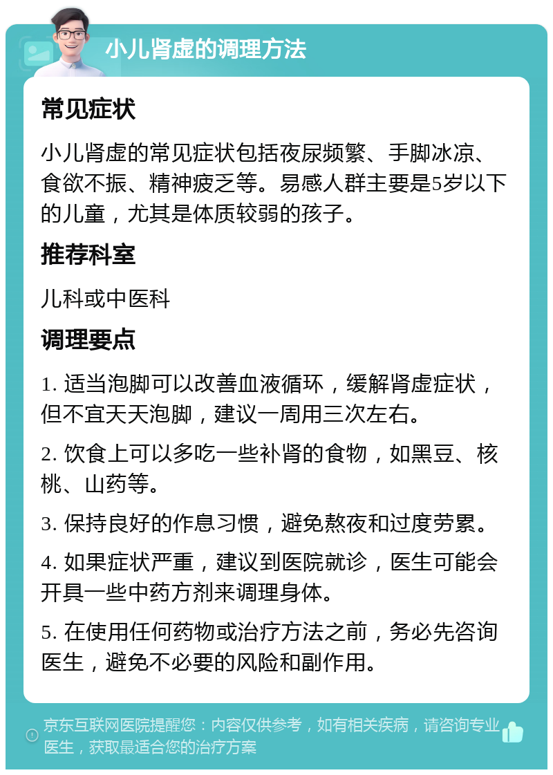 小儿肾虚的调理方法 常见症状 小儿肾虚的常见症状包括夜尿频繁、手脚冰凉、食欲不振、精神疲乏等。易感人群主要是5岁以下的儿童，尤其是体质较弱的孩子。 推荐科室 儿科或中医科 调理要点 1. 适当泡脚可以改善血液循环，缓解肾虚症状，但不宜天天泡脚，建议一周用三次左右。 2. 饮食上可以多吃一些补肾的食物，如黑豆、核桃、山药等。 3. 保持良好的作息习惯，避免熬夜和过度劳累。 4. 如果症状严重，建议到医院就诊，医生可能会开具一些中药方剂来调理身体。 5. 在使用任何药物或治疗方法之前，务必先咨询医生，避免不必要的风险和副作用。