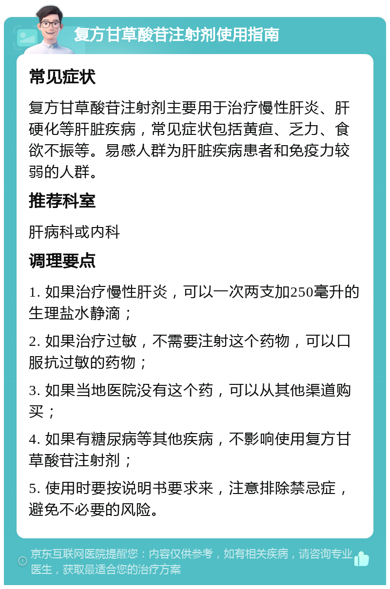 复方甘草酸苷注射剂使用指南 常见症状 复方甘草酸苷注射剂主要用于治疗慢性肝炎、肝硬化等肝脏疾病，常见症状包括黄疸、乏力、食欲不振等。易感人群为肝脏疾病患者和免疫力较弱的人群。 推荐科室 肝病科或内科 调理要点 1. 如果治疗慢性肝炎，可以一次两支加250毫升的生理盐水静滴； 2. 如果治疗过敏，不需要注射这个药物，可以口服抗过敏的药物； 3. 如果当地医院没有这个药，可以从其他渠道购买； 4. 如果有糖尿病等其他疾病，不影响使用复方甘草酸苷注射剂； 5. 使用时要按说明书要求来，注意排除禁忌症，避免不必要的风险。