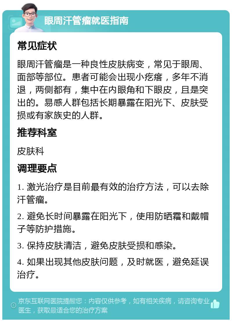 眼周汗管瘤就医指南 常见症状 眼周汗管瘤是一种良性皮肤病变，常见于眼周、面部等部位。患者可能会出现小疙瘩，多年不消退，两侧都有，集中在内眼角和下眼皮，且是突出的。易感人群包括长期暴露在阳光下、皮肤受损或有家族史的人群。 推荐科室 皮肤科 调理要点 1. 激光治疗是目前最有效的治疗方法，可以去除汗管瘤。 2. 避免长时间暴露在阳光下，使用防晒霜和戴帽子等防护措施。 3. 保持皮肤清洁，避免皮肤受损和感染。 4. 如果出现其他皮肤问题，及时就医，避免延误治疗。