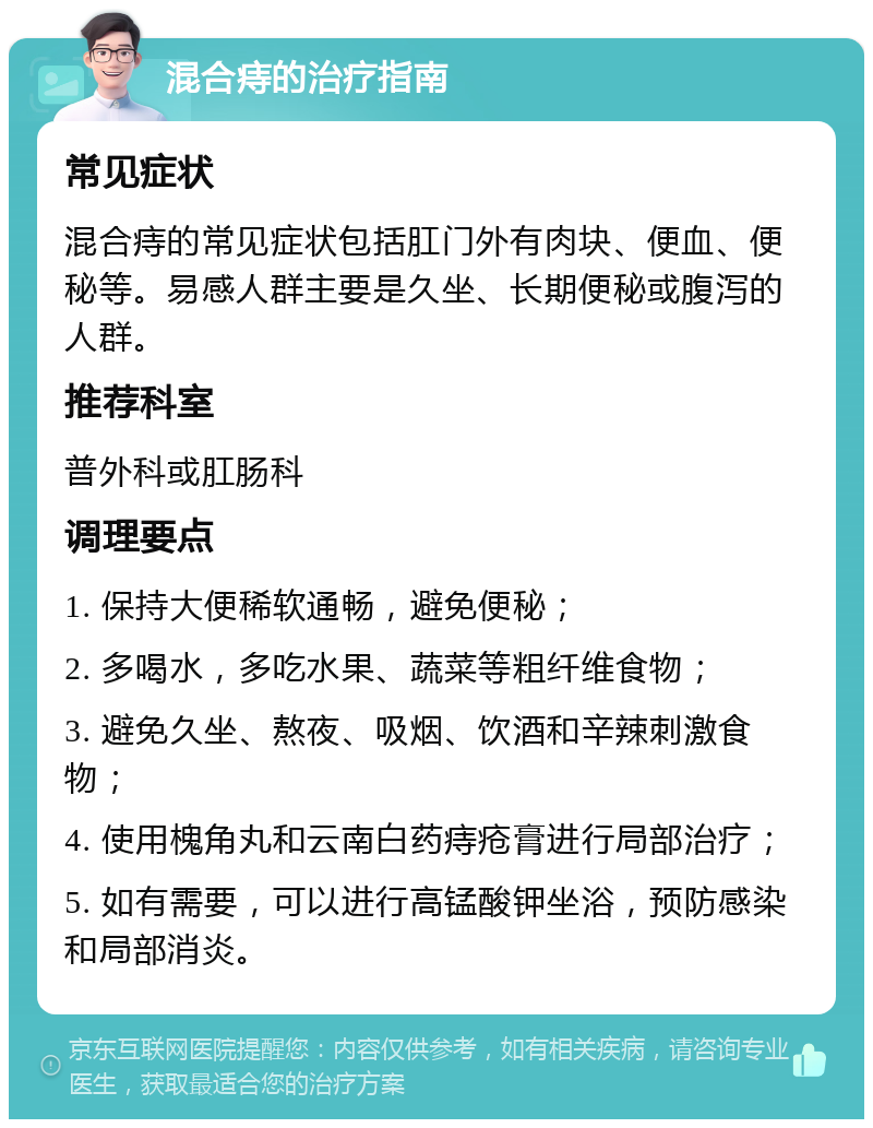 混合痔的治疗指南 常见症状 混合痔的常见症状包括肛门外有肉块、便血、便秘等。易感人群主要是久坐、长期便秘或腹泻的人群。 推荐科室 普外科或肛肠科 调理要点 1. 保持大便稀软通畅，避免便秘； 2. 多喝水，多吃水果、蔬菜等粗纤维食物； 3. 避免久坐、熬夜、吸烟、饮酒和辛辣刺激食物； 4. 使用槐角丸和云南白药痔疮膏进行局部治疗； 5. 如有需要，可以进行高锰酸钾坐浴，预防感染和局部消炎。