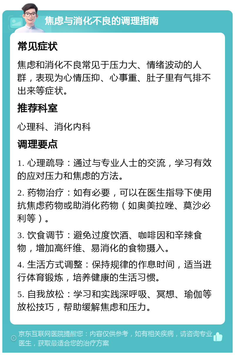 焦虑与消化不良的调理指南 常见症状 焦虑和消化不良常见于压力大、情绪波动的人群，表现为心情压抑、心事重、肚子里有气排不出来等症状。 推荐科室 心理科、消化内科 调理要点 1. 心理疏导：通过与专业人士的交流，学习有效的应对压力和焦虑的方法。 2. 药物治疗：如有必要，可以在医生指导下使用抗焦虑药物或助消化药物（如奥美拉唑、莫沙必利等）。 3. 饮食调节：避免过度饮酒、咖啡因和辛辣食物，增加高纤维、易消化的食物摄入。 4. 生活方式调整：保持规律的作息时间，适当进行体育锻炼，培养健康的生活习惯。 5. 自我放松：学习和实践深呼吸、冥想、瑜伽等放松技巧，帮助缓解焦虑和压力。