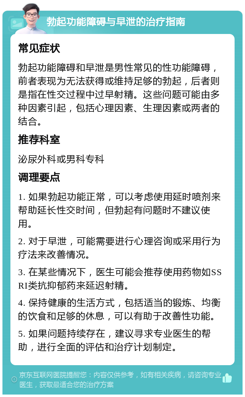 勃起功能障碍与早泄的治疗指南 常见症状 勃起功能障碍和早泄是男性常见的性功能障碍，前者表现为无法获得或维持足够的勃起，后者则是指在性交过程中过早射精。这些问题可能由多种因素引起，包括心理因素、生理因素或两者的结合。 推荐科室 泌尿外科或男科专科 调理要点 1. 如果勃起功能正常，可以考虑使用延时喷剂来帮助延长性交时间，但勃起有问题时不建议使用。 2. 对于早泄，可能需要进行心理咨询或采用行为疗法来改善情况。 3. 在某些情况下，医生可能会推荐使用药物如SSRI类抗抑郁药来延迟射精。 4. 保持健康的生活方式，包括适当的锻炼、均衡的饮食和足够的休息，可以有助于改善性功能。 5. 如果问题持续存在，建议寻求专业医生的帮助，进行全面的评估和治疗计划制定。