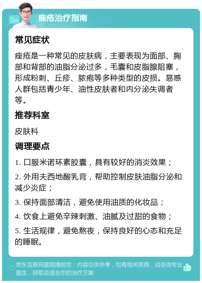 痤疮治疗指南 常见症状 痤疮是一种常见的皮肤病，主要表现为面部、胸部和背部的油脂分泌过多，毛囊和皮脂腺阻塞，形成粉刺、丘疹、脓疱等多种类型的皮损。易感人群包括青少年、油性皮肤者和内分泌失调者等。 推荐科室 皮肤科 调理要点 1. 口服米诺环素胶囊，具有较好的消炎效果； 2. 外用夫西地酸乳膏，帮助控制皮肤油脂分泌和减少炎症； 3. 保持面部清洁，避免使用油质的化妆品； 4. 饮食上避免辛辣刺激、油腻及过甜的食物； 5. 生活规律，避免熬夜，保持良好的心态和充足的睡眠。