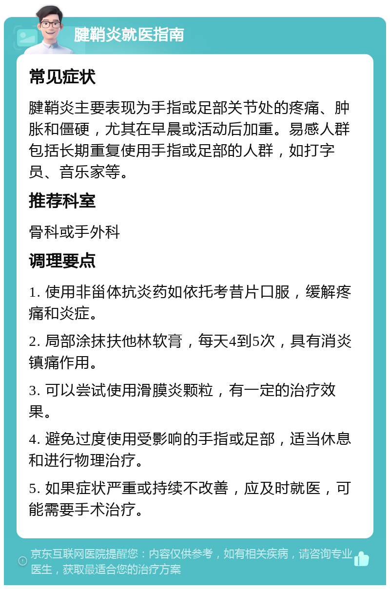 腱鞘炎就医指南 常见症状 腱鞘炎主要表现为手指或足部关节处的疼痛、肿胀和僵硬，尤其在早晨或活动后加重。易感人群包括长期重复使用手指或足部的人群，如打字员、音乐家等。 推荐科室 骨科或手外科 调理要点 1. 使用非甾体抗炎药如依托考昔片口服，缓解疼痛和炎症。 2. 局部涂抹扶他林软膏，每天4到5次，具有消炎镇痛作用。 3. 可以尝试使用滑膜炎颗粒，有一定的治疗效果。 4. 避免过度使用受影响的手指或足部，适当休息和进行物理治疗。 5. 如果症状严重或持续不改善，应及时就医，可能需要手术治疗。