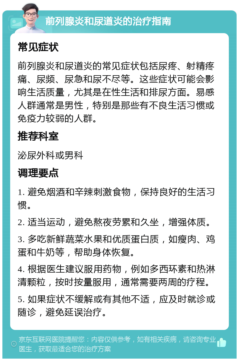 前列腺炎和尿道炎的治疗指南 常见症状 前列腺炎和尿道炎的常见症状包括尿疼、射精疼痛、尿频、尿急和尿不尽等。这些症状可能会影响生活质量，尤其是在性生活和排尿方面。易感人群通常是男性，特别是那些有不良生活习惯或免疫力较弱的人群。 推荐科室 泌尿外科或男科 调理要点 1. 避免烟酒和辛辣刺激食物，保持良好的生活习惯。 2. 适当运动，避免熬夜劳累和久坐，增强体质。 3. 多吃新鲜蔬菜水果和优质蛋白质，如瘦肉、鸡蛋和牛奶等，帮助身体恢复。 4. 根据医生建议服用药物，例如多西环素和热淋清颗粒，按时按量服用，通常需要两周的疗程。 5. 如果症状不缓解或有其他不适，应及时就诊或随诊，避免延误治疗。