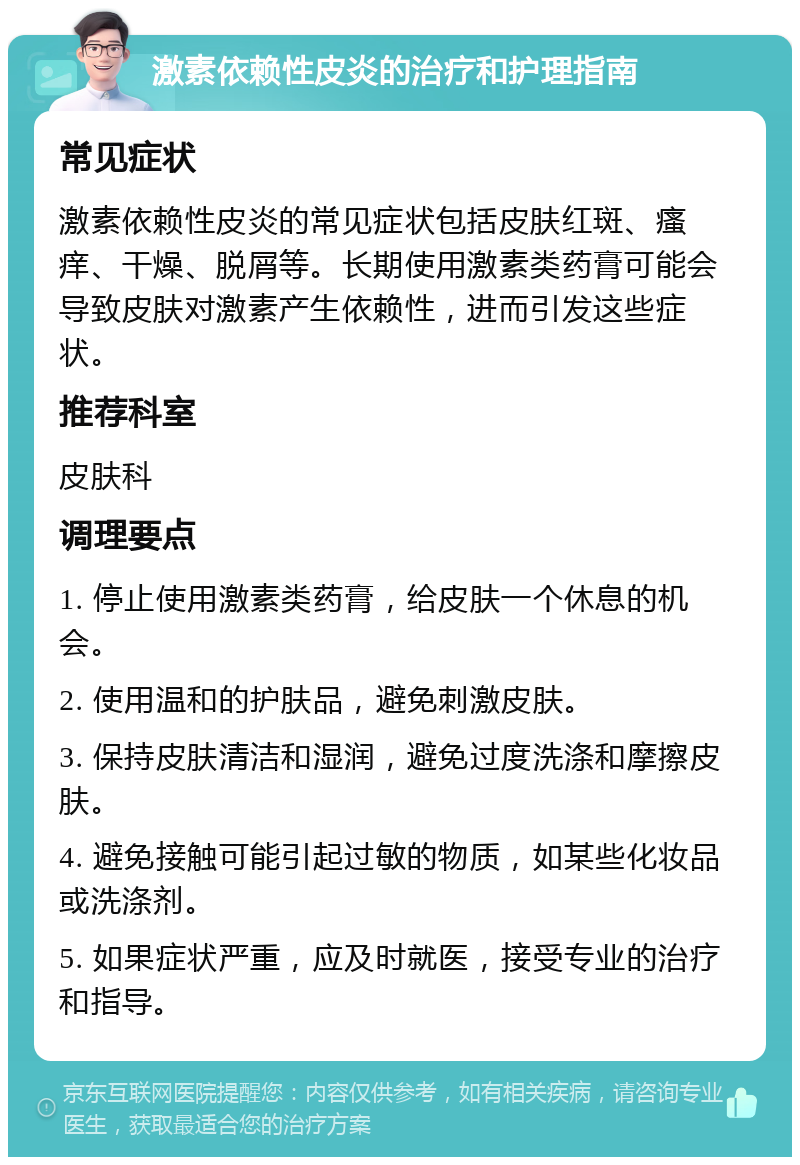 激素依赖性皮炎的治疗和护理指南 常见症状 激素依赖性皮炎的常见症状包括皮肤红斑、瘙痒、干燥、脱屑等。长期使用激素类药膏可能会导致皮肤对激素产生依赖性，进而引发这些症状。 推荐科室 皮肤科 调理要点 1. 停止使用激素类药膏，给皮肤一个休息的机会。 2. 使用温和的护肤品，避免刺激皮肤。 3. 保持皮肤清洁和湿润，避免过度洗涤和摩擦皮肤。 4. 避免接触可能引起过敏的物质，如某些化妆品或洗涤剂。 5. 如果症状严重，应及时就医，接受专业的治疗和指导。