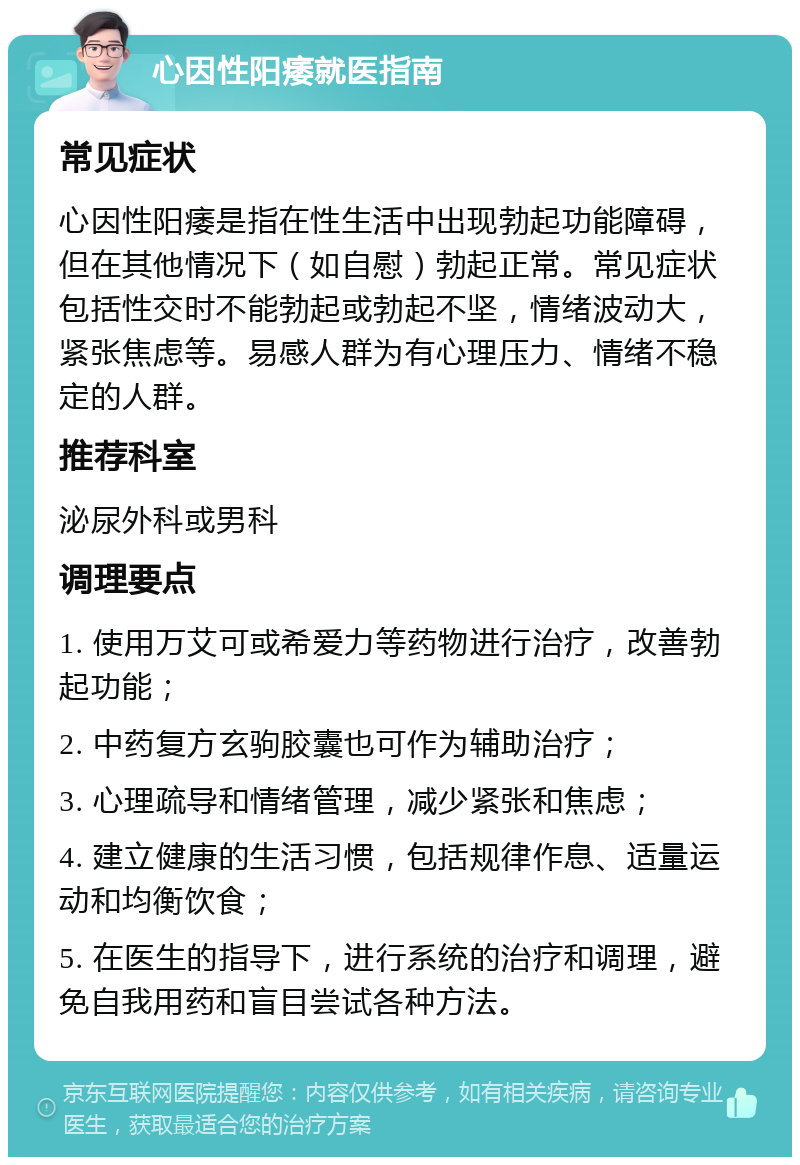 心因性阳痿就医指南 常见症状 心因性阳痿是指在性生活中出现勃起功能障碍，但在其他情况下（如自慰）勃起正常。常见症状包括性交时不能勃起或勃起不坚，情绪波动大，紧张焦虑等。易感人群为有心理压力、情绪不稳定的人群。 推荐科室 泌尿外科或男科 调理要点 1. 使用万艾可或希爱力等药物进行治疗，改善勃起功能； 2. 中药复方玄驹胶囊也可作为辅助治疗； 3. 心理疏导和情绪管理，减少紧张和焦虑； 4. 建立健康的生活习惯，包括规律作息、适量运动和均衡饮食； 5. 在医生的指导下，进行系统的治疗和调理，避免自我用药和盲目尝试各种方法。