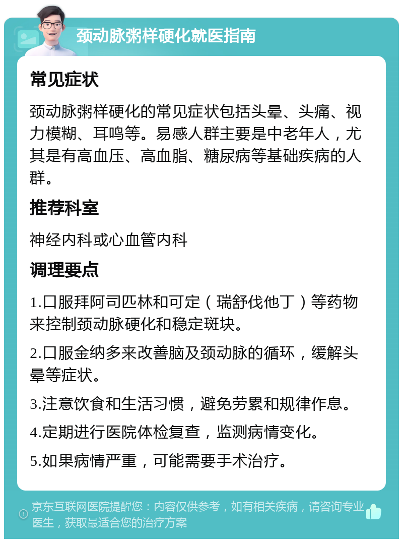 颈动脉粥样硬化就医指南 常见症状 颈动脉粥样硬化的常见症状包括头晕、头痛、视力模糊、耳鸣等。易感人群主要是中老年人，尤其是有高血压、高血脂、糖尿病等基础疾病的人群。 推荐科室 神经内科或心血管内科 调理要点 1.口服拜阿司匹林和可定（瑞舒伐他丁）等药物来控制颈动脉硬化和稳定斑块。 2.口服金纳多来改善脑及颈动脉的循环，缓解头晕等症状。 3.注意饮食和生活习惯，避免劳累和规律作息。 4.定期进行医院体检复查，监测病情变化。 5.如果病情严重，可能需要手术治疗。