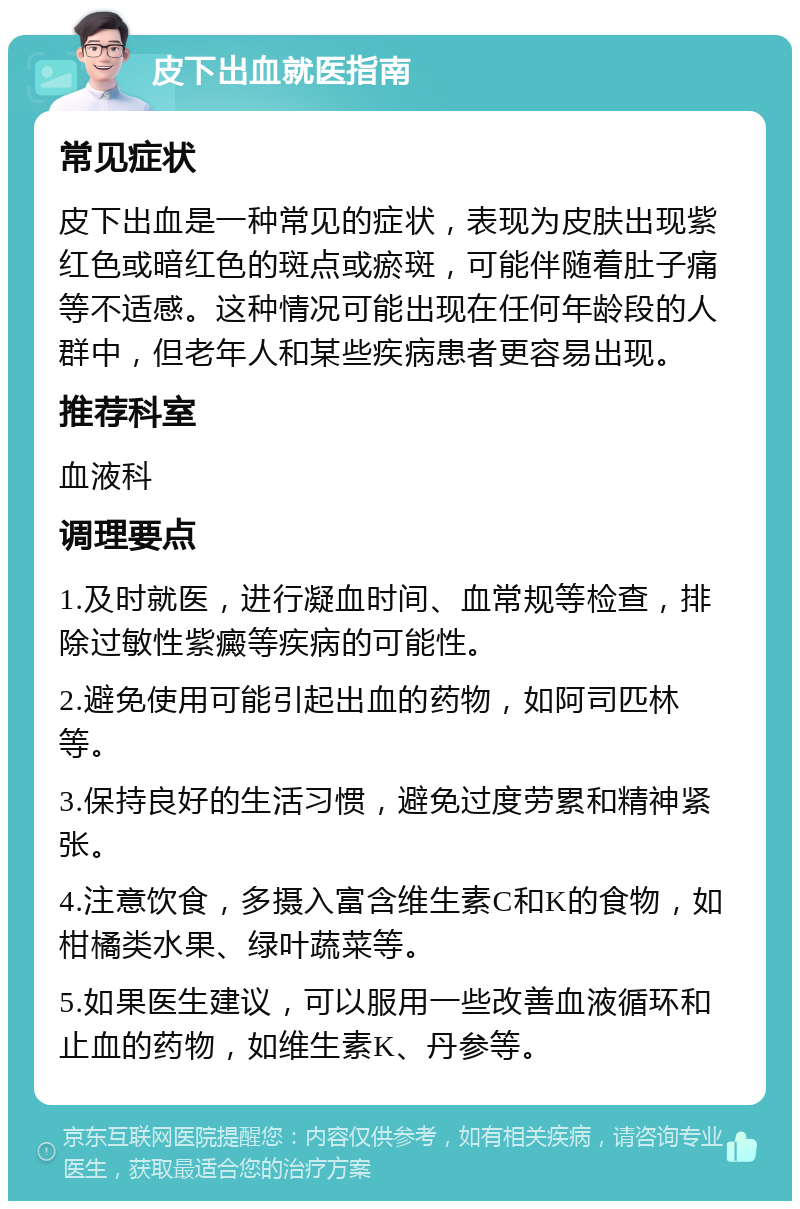 皮下出血就医指南 常见症状 皮下出血是一种常见的症状，表现为皮肤出现紫红色或暗红色的斑点或瘀斑，可能伴随着肚子痛等不适感。这种情况可能出现在任何年龄段的人群中，但老年人和某些疾病患者更容易出现。 推荐科室 血液科 调理要点 1.及时就医，进行凝血时间、血常规等检查，排除过敏性紫癜等疾病的可能性。 2.避免使用可能引起出血的药物，如阿司匹林等。 3.保持良好的生活习惯，避免过度劳累和精神紧张。 4.注意饮食，多摄入富含维生素C和K的食物，如柑橘类水果、绿叶蔬菜等。 5.如果医生建议，可以服用一些改善血液循环和止血的药物，如维生素K、丹参等。