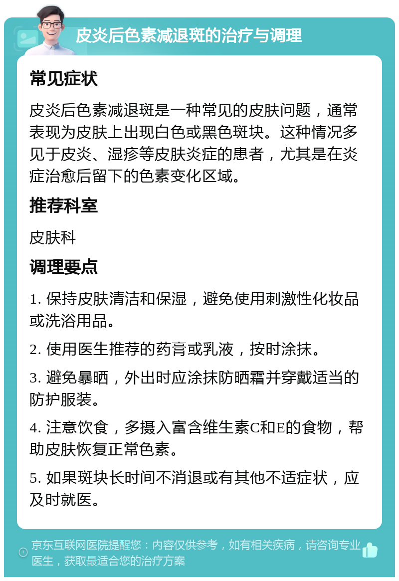 皮炎后色素减退斑的治疗与调理 常见症状 皮炎后色素减退斑是一种常见的皮肤问题，通常表现为皮肤上出现白色或黑色斑块。这种情况多见于皮炎、湿疹等皮肤炎症的患者，尤其是在炎症治愈后留下的色素变化区域。 推荐科室 皮肤科 调理要点 1. 保持皮肤清洁和保湿，避免使用刺激性化妆品或洗浴用品。 2. 使用医生推荐的药膏或乳液，按时涂抹。 3. 避免暴晒，外出时应涂抹防晒霜并穿戴适当的防护服装。 4. 注意饮食，多摄入富含维生素C和E的食物，帮助皮肤恢复正常色素。 5. 如果斑块长时间不消退或有其他不适症状，应及时就医。