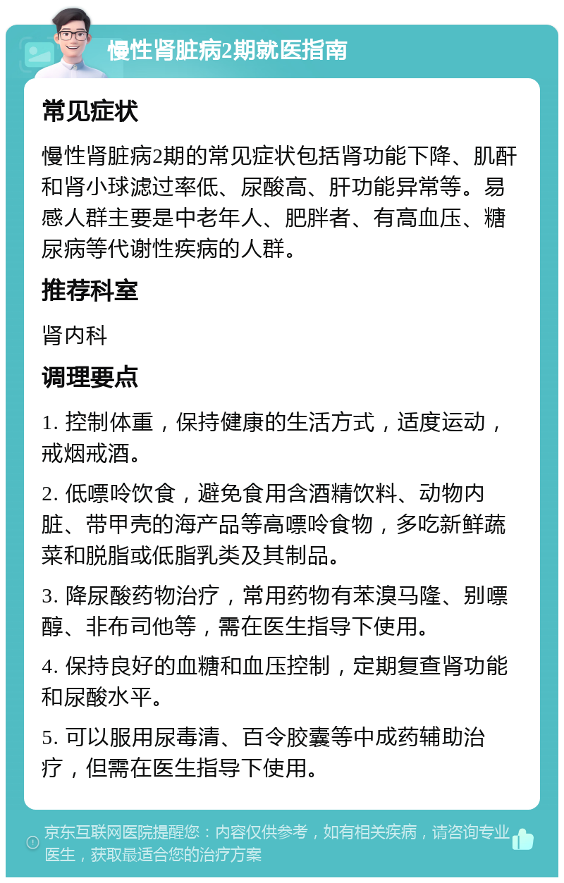 慢性肾脏病2期就医指南 常见症状 慢性肾脏病2期的常见症状包括肾功能下降、肌酐和肾小球滤过率低、尿酸高、肝功能异常等。易感人群主要是中老年人、肥胖者、有高血压、糖尿病等代谢性疾病的人群。 推荐科室 肾内科 调理要点 1. 控制体重，保持健康的生活方式，适度运动，戒烟戒酒。 2. 低嘌呤饮食，避免食用含酒精饮料、动物内脏、带甲壳的海产品等高嘌呤食物，多吃新鲜蔬菜和脱脂或低脂乳类及其制品。 3. 降尿酸药物治疗，常用药物有苯溴马隆、别嘌醇、非布司他等，需在医生指导下使用。 4. 保持良好的血糖和血压控制，定期复查肾功能和尿酸水平。 5. 可以服用尿毒清、百令胶囊等中成药辅助治疗，但需在医生指导下使用。