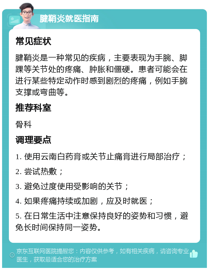 腱鞘炎就医指南 常见症状 腱鞘炎是一种常见的疾病，主要表现为手腕、脚踝等关节处的疼痛、肿胀和僵硬。患者可能会在进行某些特定动作时感到剧烈的疼痛，例如手腕支撑或弯曲等。 推荐科室 骨科 调理要点 1. 使用云南白药膏或关节止痛膏进行局部治疗； 2. 尝试热敷； 3. 避免过度使用受影响的关节； 4. 如果疼痛持续或加剧，应及时就医； 5. 在日常生活中注意保持良好的姿势和习惯，避免长时间保持同一姿势。