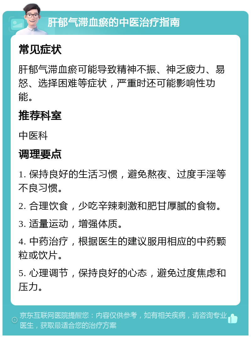 肝郁气滞血瘀的中医治疗指南 常见症状 肝郁气滞血瘀可能导致精神不振、神乏疲力、易怒、选择困难等症状，严重时还可能影响性功能。 推荐科室 中医科 调理要点 1. 保持良好的生活习惯，避免熬夜、过度手淫等不良习惯。 2. 合理饮食，少吃辛辣刺激和肥甘厚腻的食物。 3. 适量运动，增强体质。 4. 中药治疗，根据医生的建议服用相应的中药颗粒或饮片。 5. 心理调节，保持良好的心态，避免过度焦虑和压力。