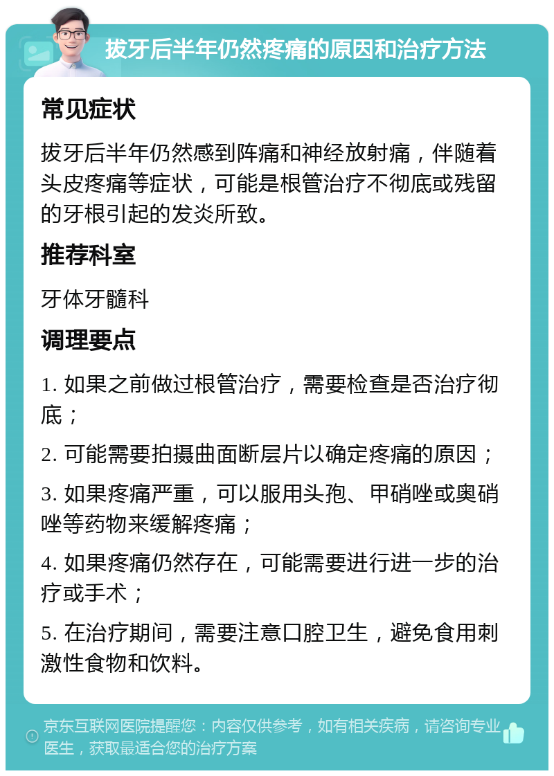 拔牙后半年仍然疼痛的原因和治疗方法 常见症状 拔牙后半年仍然感到阵痛和神经放射痛，伴随着头皮疼痛等症状，可能是根管治疗不彻底或残留的牙根引起的发炎所致。 推荐科室 牙体牙髓科 调理要点 1. 如果之前做过根管治疗，需要检查是否治疗彻底； 2. 可能需要拍摄曲面断层片以确定疼痛的原因； 3. 如果疼痛严重，可以服用头孢、甲硝唑或奥硝唑等药物来缓解疼痛； 4. 如果疼痛仍然存在，可能需要进行进一步的治疗或手术； 5. 在治疗期间，需要注意口腔卫生，避免食用刺激性食物和饮料。