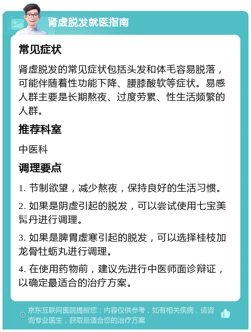 肾虚脱发就医指南 常见症状 肾虚脱发的常见症状包括头发和体毛容易脱落，可能伴随着性功能下降、腰膝酸软等症状。易感人群主要是长期熬夜、过度劳累、性生活频繁的人群。 推荐科室 中医科 调理要点 1. 节制欲望，减少熬夜，保持良好的生活习惯。 2. 如果是阴虚引起的脱发，可以尝试使用七宝美髯丹进行调理。 3. 如果是脾胃虚寒引起的脱发，可以选择桂枝加龙骨牡蛎丸进行调理。 4. 在使用药物前，建议先进行中医师面诊辩证，以确定最适合的治疗方案。