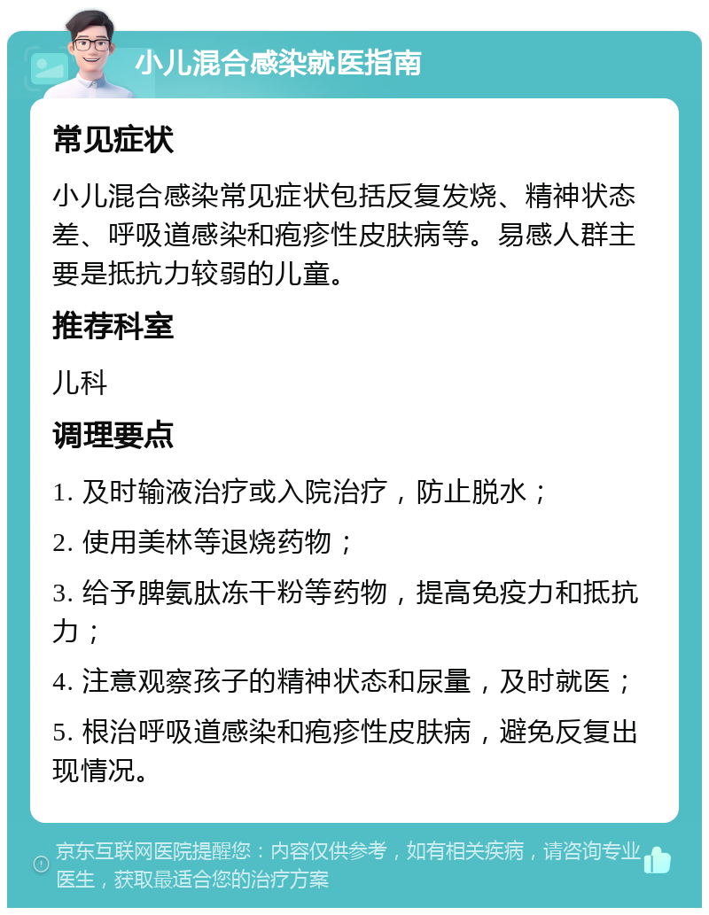 小儿混合感染就医指南 常见症状 小儿混合感染常见症状包括反复发烧、精神状态差、呼吸道感染和疱疹性皮肤病等。易感人群主要是抵抗力较弱的儿童。 推荐科室 儿科 调理要点 1. 及时输液治疗或入院治疗，防止脱水； 2. 使用美林等退烧药物； 3. 给予脾氨肽冻干粉等药物，提高免疫力和抵抗力； 4. 注意观察孩子的精神状态和尿量，及时就医； 5. 根治呼吸道感染和疱疹性皮肤病，避免反复出现情况。