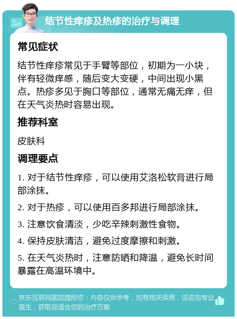 结节性痒疹及热疹的治疗与调理 常见症状 结节性痒疹常见于手臂等部位，初期为一小块，伴有轻微痒感，随后变大变硬，中间出现小黑点。热疹多见于胸口等部位，通常无痛无痒，但在天气炎热时容易出现。 推荐科室 皮肤科 调理要点 1. 对于结节性痒疹，可以使用艾洛松软膏进行局部涂抹。 2. 对于热疹，可以使用百多邦进行局部涂抹。 3. 注意饮食清淡，少吃辛辣刺激性食物。 4. 保持皮肤清洁，避免过度摩擦和刺激。 5. 在天气炎热时，注意防晒和降温，避免长时间暴露在高温环境中。