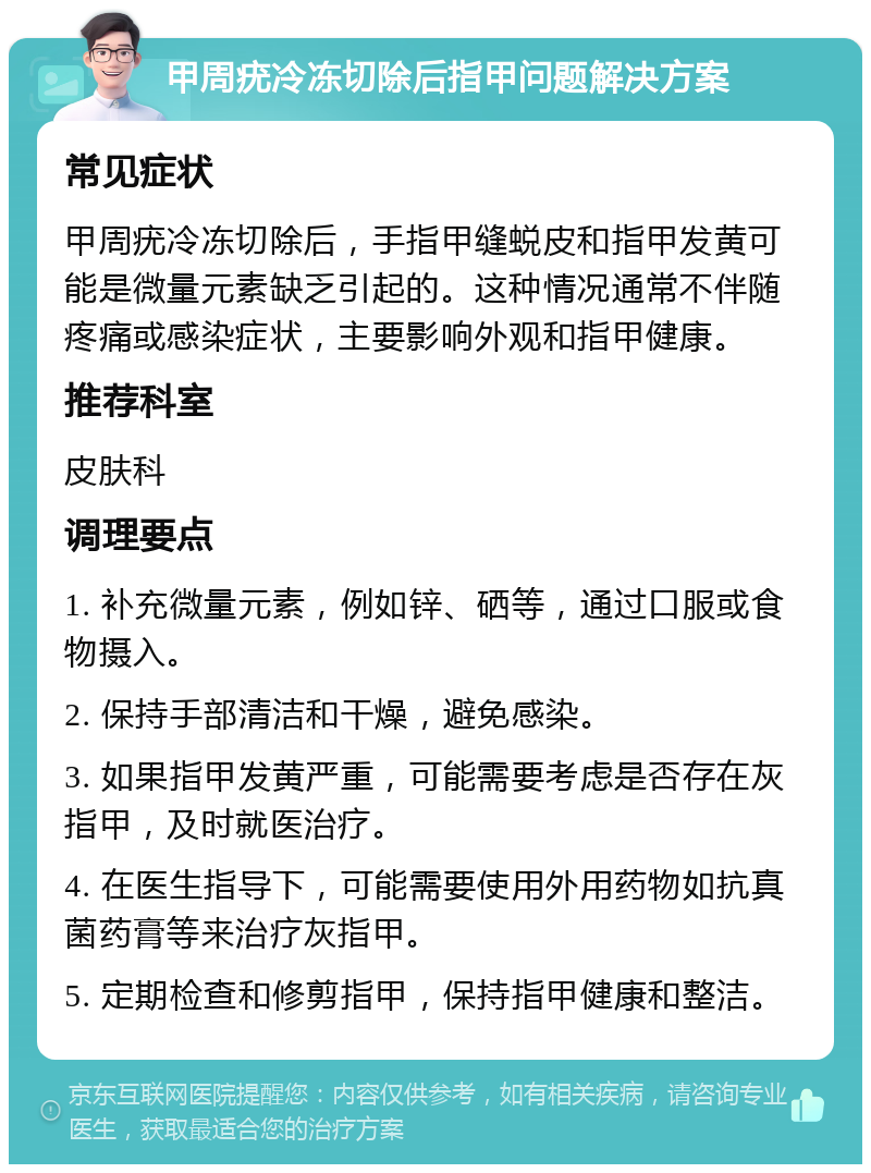 甲周疣冷冻切除后指甲问题解决方案 常见症状 甲周疣冷冻切除后，手指甲缝蜕皮和指甲发黄可能是微量元素缺乏引起的。这种情况通常不伴随疼痛或感染症状，主要影响外观和指甲健康。 推荐科室 皮肤科 调理要点 1. 补充微量元素，例如锌、硒等，通过口服或食物摄入。 2. 保持手部清洁和干燥，避免感染。 3. 如果指甲发黄严重，可能需要考虑是否存在灰指甲，及时就医治疗。 4. 在医生指导下，可能需要使用外用药物如抗真菌药膏等来治疗灰指甲。 5. 定期检查和修剪指甲，保持指甲健康和整洁。