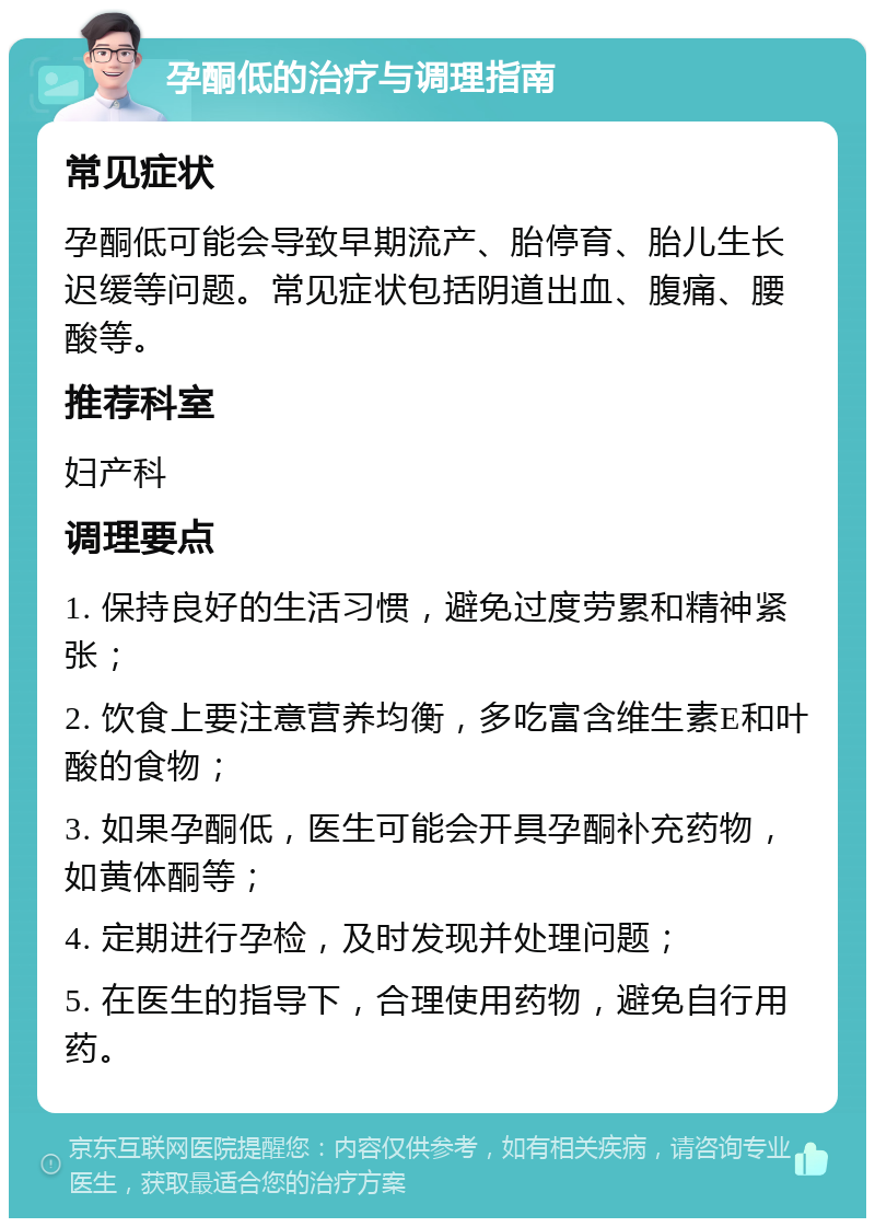 孕酮低的治疗与调理指南 常见症状 孕酮低可能会导致早期流产、胎停育、胎儿生长迟缓等问题。常见症状包括阴道出血、腹痛、腰酸等。 推荐科室 妇产科 调理要点 1. 保持良好的生活习惯，避免过度劳累和精神紧张； 2. 饮食上要注意营养均衡，多吃富含维生素E和叶酸的食物； 3. 如果孕酮低，医生可能会开具孕酮补充药物，如黄体酮等； 4. 定期进行孕检，及时发现并处理问题； 5. 在医生的指导下，合理使用药物，避免自行用药。