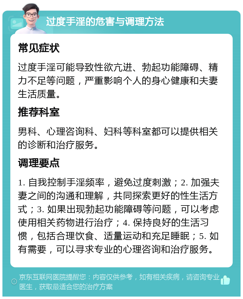 过度手淫的危害与调理方法 常见症状 过度手淫可能导致性欲亢进、勃起功能障碍、精力不足等问题，严重影响个人的身心健康和夫妻生活质量。 推荐科室 男科、心理咨询科、妇科等科室都可以提供相关的诊断和治疗服务。 调理要点 1. 自我控制手淫频率，避免过度刺激；2. 加强夫妻之间的沟通和理解，共同探索更好的性生活方式；3. 如果出现勃起功能障碍等问题，可以考虑使用相关药物进行治疗；4. 保持良好的生活习惯，包括合理饮食、适量运动和充足睡眠；5. 如有需要，可以寻求专业的心理咨询和治疗服务。