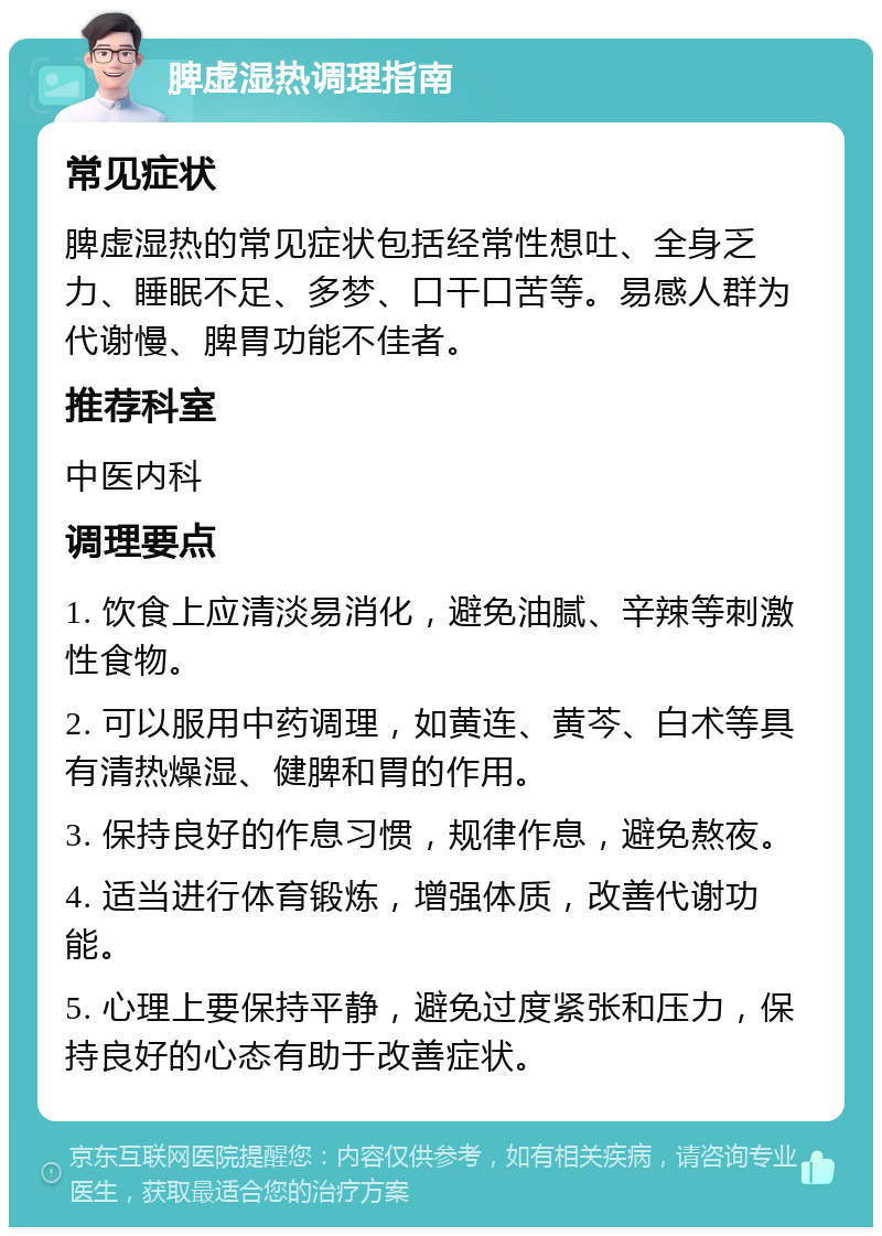 脾虚湿热调理指南 常见症状 脾虚湿热的常见症状包括经常性想吐、全身乏力、睡眠不足、多梦、口干口苦等。易感人群为代谢慢、脾胃功能不佳者。 推荐科室 中医内科 调理要点 1. 饮食上应清淡易消化，避免油腻、辛辣等刺激性食物。 2. 可以服用中药调理，如黄连、黄芩、白术等具有清热燥湿、健脾和胃的作用。 3. 保持良好的作息习惯，规律作息，避免熬夜。 4. 适当进行体育锻炼，增强体质，改善代谢功能。 5. 心理上要保持平静，避免过度紧张和压力，保持良好的心态有助于改善症状。