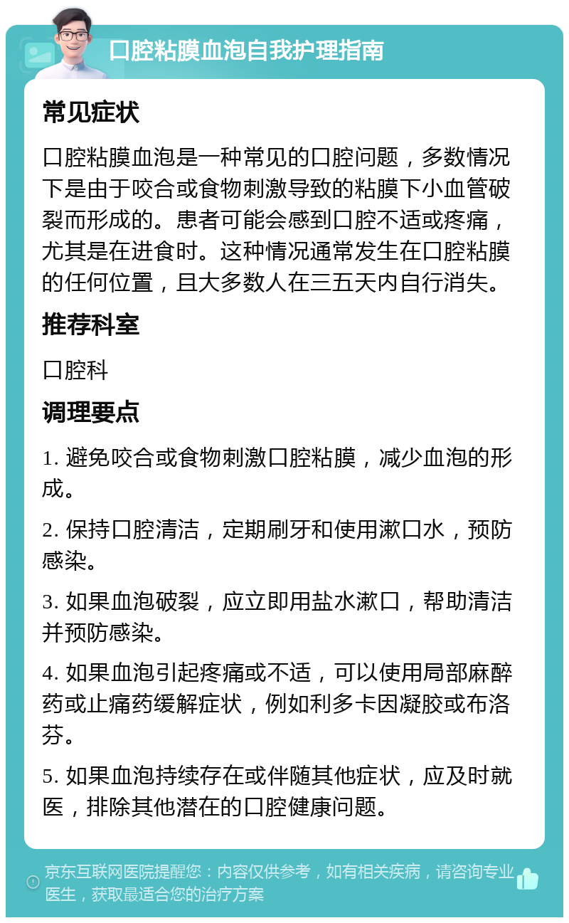 口腔粘膜血泡自我护理指南 常见症状 口腔粘膜血泡是一种常见的口腔问题，多数情况下是由于咬合或食物刺激导致的粘膜下小血管破裂而形成的。患者可能会感到口腔不适或疼痛，尤其是在进食时。这种情况通常发生在口腔粘膜的任何位置，且大多数人在三五天内自行消失。 推荐科室 口腔科 调理要点 1. 避免咬合或食物刺激口腔粘膜，减少血泡的形成。 2. 保持口腔清洁，定期刷牙和使用漱口水，预防感染。 3. 如果血泡破裂，应立即用盐水漱口，帮助清洁并预防感染。 4. 如果血泡引起疼痛或不适，可以使用局部麻醉药或止痛药缓解症状，例如利多卡因凝胶或布洛芬。 5. 如果血泡持续存在或伴随其他症状，应及时就医，排除其他潜在的口腔健康问题。