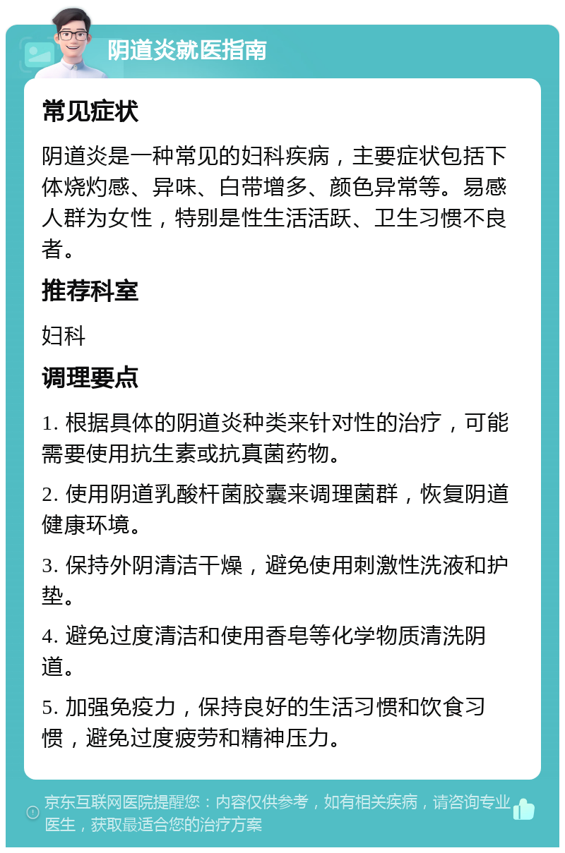 阴道炎就医指南 常见症状 阴道炎是一种常见的妇科疾病，主要症状包括下体烧灼感、异味、白带增多、颜色异常等。易感人群为女性，特别是性生活活跃、卫生习惯不良者。 推荐科室 妇科 调理要点 1. 根据具体的阴道炎种类来针对性的治疗，可能需要使用抗生素或抗真菌药物。 2. 使用阴道乳酸杆菌胶囊来调理菌群，恢复阴道健康环境。 3. 保持外阴清洁干燥，避免使用刺激性洗液和护垫。 4. 避免过度清洁和使用香皂等化学物质清洗阴道。 5. 加强免疫力，保持良好的生活习惯和饮食习惯，避免过度疲劳和精神压力。