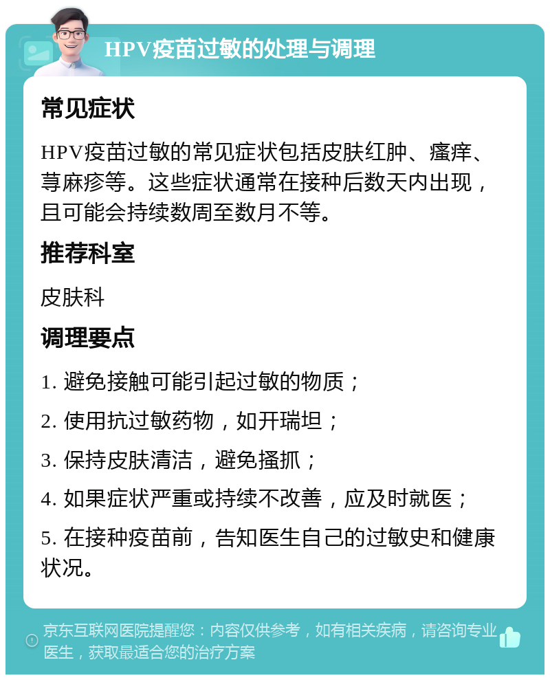 HPV疫苗过敏的处理与调理 常见症状 HPV疫苗过敏的常见症状包括皮肤红肿、瘙痒、荨麻疹等。这些症状通常在接种后数天内出现，且可能会持续数周至数月不等。 推荐科室 皮肤科 调理要点 1. 避免接触可能引起过敏的物质； 2. 使用抗过敏药物，如开瑞坦； 3. 保持皮肤清洁，避免搔抓； 4. 如果症状严重或持续不改善，应及时就医； 5. 在接种疫苗前，告知医生自己的过敏史和健康状况。