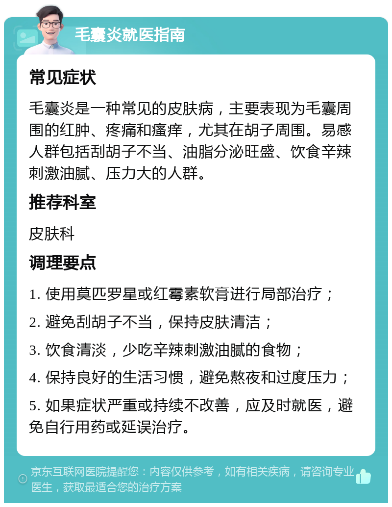 毛囊炎就医指南 常见症状 毛囊炎是一种常见的皮肤病，主要表现为毛囊周围的红肿、疼痛和瘙痒，尤其在胡子周围。易感人群包括刮胡子不当、油脂分泌旺盛、饮食辛辣刺激油腻、压力大的人群。 推荐科室 皮肤科 调理要点 1. 使用莫匹罗星或红霉素软膏进行局部治疗； 2. 避免刮胡子不当，保持皮肤清洁； 3. 饮食清淡，少吃辛辣刺激油腻的食物； 4. 保持良好的生活习惯，避免熬夜和过度压力； 5. 如果症状严重或持续不改善，应及时就医，避免自行用药或延误治疗。