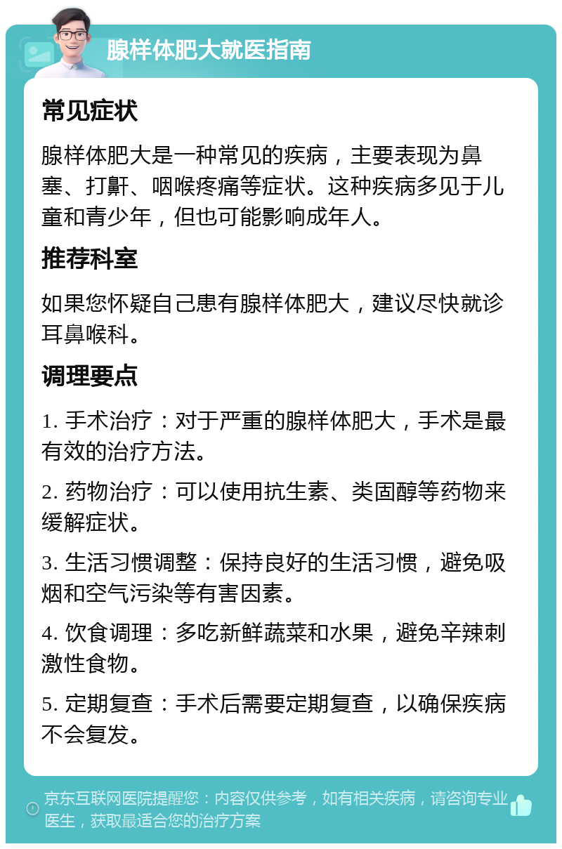 腺样体肥大就医指南 常见症状 腺样体肥大是一种常见的疾病，主要表现为鼻塞、打鼾、咽喉疼痛等症状。这种疾病多见于儿童和青少年，但也可能影响成年人。 推荐科室 如果您怀疑自己患有腺样体肥大，建议尽快就诊耳鼻喉科。 调理要点 1. 手术治疗：对于严重的腺样体肥大，手术是最有效的治疗方法。 2. 药物治疗：可以使用抗生素、类固醇等药物来缓解症状。 3. 生活习惯调整：保持良好的生活习惯，避免吸烟和空气污染等有害因素。 4. 饮食调理：多吃新鲜蔬菜和水果，避免辛辣刺激性食物。 5. 定期复查：手术后需要定期复查，以确保疾病不会复发。